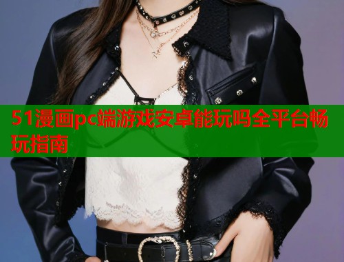51漫画pc端游戏安卓能玩吗全平台畅玩指南  第1张