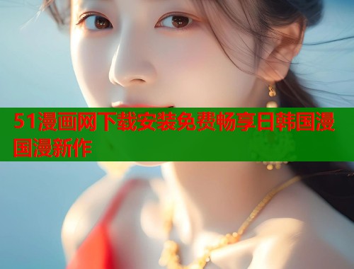 51漫画网下载安装免费畅享日韩国漫国漫新作  第1张